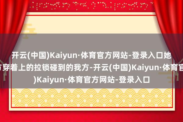 开云(中国)Kaiyun·体育官方网站-登录入口她不细目是不是对方穿着上的拉锁碰到的我方-开云(中国)Kaiyun·体育官方网站-登录入口