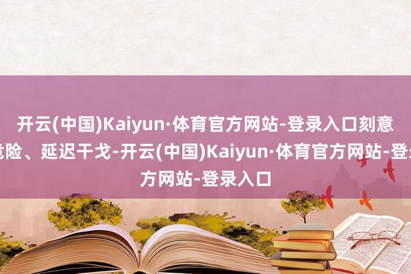 开云(中国)Kaiyun·体育官方网站-登录入口刻意扩大危险、延迟干戈-开云(中国)Kaiyun·体育官方网站-登录入口