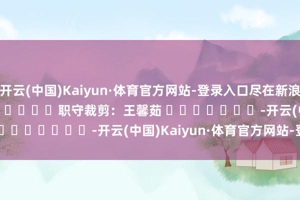 开云(中国)Kaiyun·体育官方网站-登录入口尽在新浪财经APP            						职守裁剪：王馨茹 							-开云(中国)Kaiyun·体育官方网站-登录入口