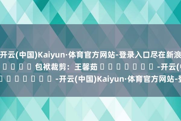 开云(中国)Kaiyun·体育官方网站-登录入口尽在新浪财经APP            						包袱裁剪：王馨茹 							-开云(中国)Kaiyun·体育官方网站-登录入口