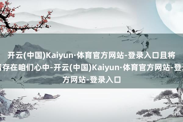 开云(中国)Kaiyun·体育官方网站-登录入口且将长久留存在咱们心中-开云(中国)Kaiyun·体育官方网站-登录入口