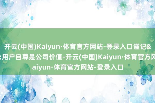 开云(中国)Kaiyun·体育官方网站-登录入口谨记&ldquo;用户自尊是公司价值-开云(中国)Kaiyun·体育官方网站-登录入口