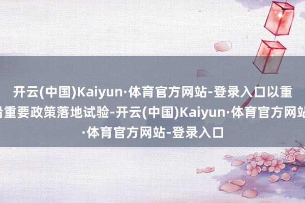 开云(中国)Kaiyun·体育官方网站-登录入口以重要神情相沿重要政策落地试验-开云(中国)Kaiyun·体育官方网站-登录入口